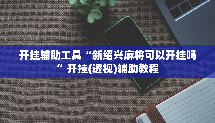 开挂辅助工具“新绍兴麻将可以开挂吗”开挂(透视)辅助教程