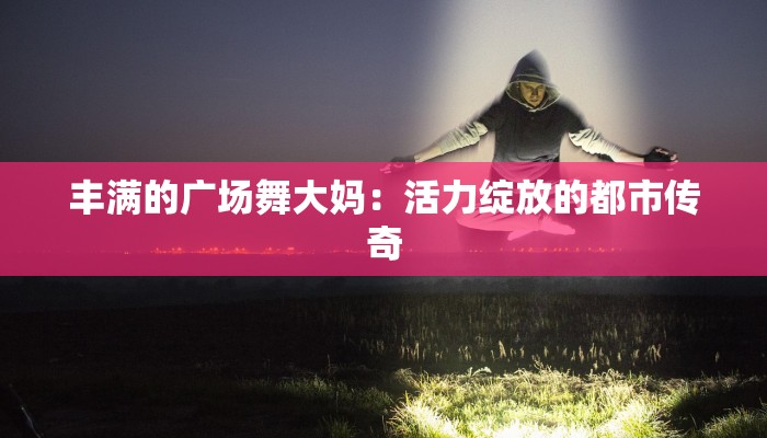 丰满的广场舞大妈：活力绽放的都市传奇