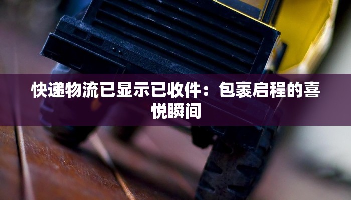 快递物流已显示已收件：包裹启程的喜悦瞬间