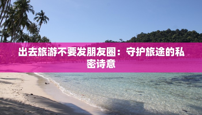 出去旅游不要发朋友圈：守护旅途的私密诗意