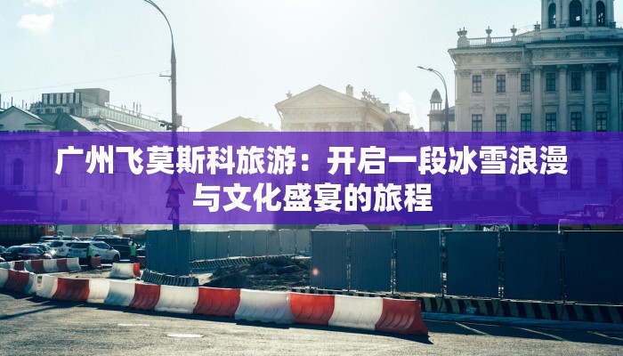 广州飞莫斯科旅游：开启一段冰雪浪漫与文化盛宴的旅程