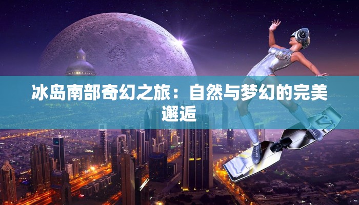 冰岛南部奇幻之旅：自然与梦幻的完美邂逅