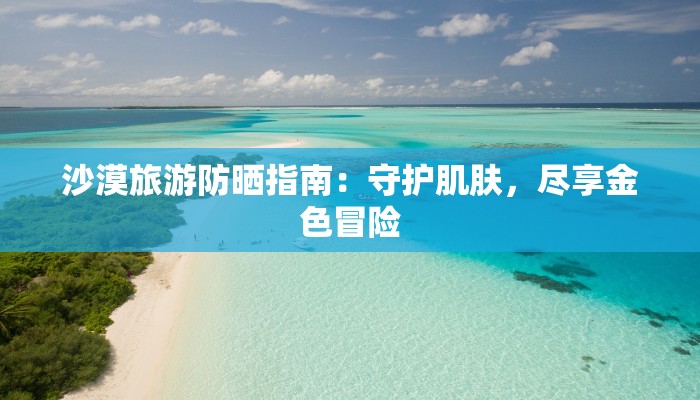 沙漠旅游防晒指南：守护肌肤，尽享金色冒险