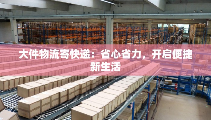 大件物流寄快递：省心省力，开启便捷新生活