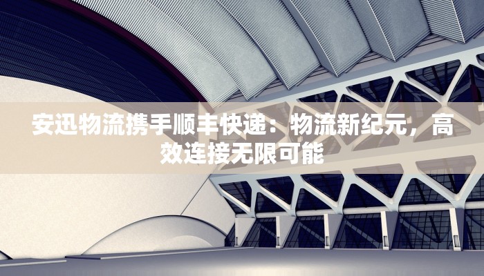 安迅物流携手顺丰快递：物流新纪元，高效连接无限可能