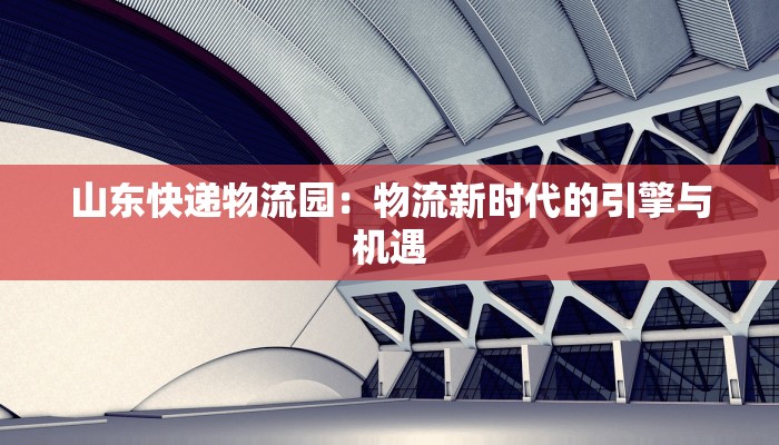 山东快递物流园：物流新时代的引擎与机遇