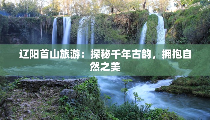辽阳首山旅游：探秘千年古韵，拥抱自然之美