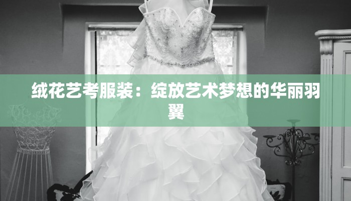 绒花艺考服装：绽放艺术梦想的华丽羽翼