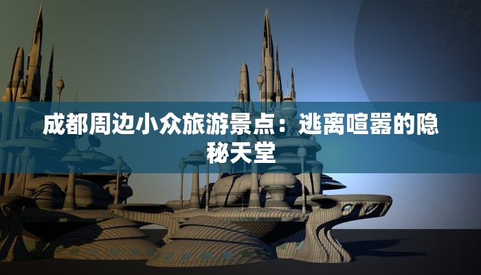 成都周边小众旅游景点：逃离喧嚣的隐秘天堂