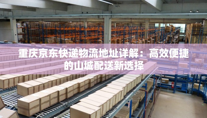 重庆京东快递物流地址详解：高效便捷的山城配送新选择