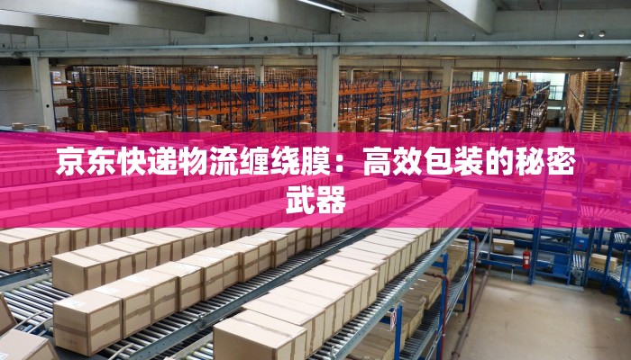 京东快递物流缠绕膜：高效包装的秘密武器